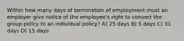 Within how many days of termination of employment must an employer give notice of the employee's right to convert the group policy to an individual policy? A) 25 days B) 5 days C) 31 days D) 15 days