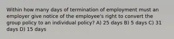 Within how many days of termination of employment must an employer give notice of the employee's right to convert the group policy to an individual policy? A) 25 days B) 5 days C) 31 days D) 15 days