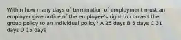 Within how many days of termination of employment must an employer give notice of the employee's right to convert the group policy to an individual policy? A 25 days B 5 days C 31 days D 15 days