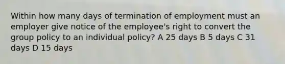 Within how many days of termination of employment must an employer give notice of the employee's right to convert the group policy to an individual policy? A 25 days B 5 days C 31 days D 15 days