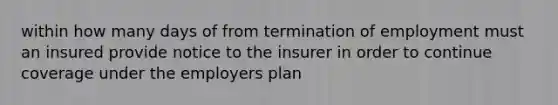 within how many days of from termination of employment must an insured provide notice to the insurer in order to continue coverage under the employers plan