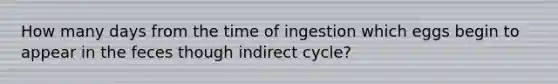 How many days from the time of ingestion which eggs begin to appear in the feces though indirect cycle?