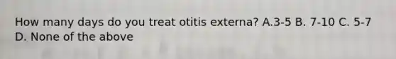 How many days do you treat otitis externa? A.3-5 B. 7-10 C. 5-7 D. None of the above