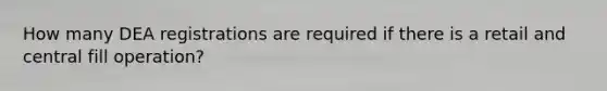 How many DEA registrations are required if there is a retail and central fill operation?