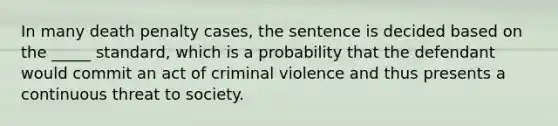 In many death penalty cases, the sentence is decided based on the _____ standard, which is a probability that the defendant would commit an act of criminal violence and thus presents a continuous threat to society.