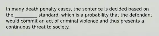 In many death penalty cases, the sentence is decided based on the __________ standard, which is a probability that the defendant would commit an act of criminal violence and thus presents a continuous threat to society.