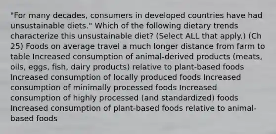 "For many decades, consumers in developed countries have had unsustainable diets." Which of the following dietary trends characterize this unsustainable diet? (Select ALL that apply.) (Ch 25) Foods on average travel a much longer distance from farm to table Increased consumption of animal-derived products (meats, oils, eggs, fish, dairy products) relative to plant-based foods Increased consumption of locally produced foods Increased consumption of minimally processed foods Increased consumption of highly processed (and standardized) foods Increased consumption of plant-based foods relative to animal-based foods