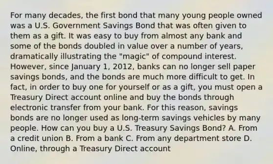 For many decades, the first bond that many young people owned was a U.S. Government Savings Bond that was often given to them as a gift. It was easy to buy from almost any bank and some of the bonds doubled in value over a number of years, dramatically illustrating the "magic" of compound interest. However, since January 1, 2012, banks can no longer sell paper savings bonds, and the bonds are much more difficult to get. In fact, in order to buy one for yourself or as a gift, you must open a Treasury Direct account online and buy the bonds through electronic transfer from your bank. For this reason, savings bonds are no longer used as long-term savings vehicles by many people. How can you buy a U.S. Treasury Savings Bond? A. From a credit union B. From a bank C. From any department store D. Online, through a Treasury Direct account