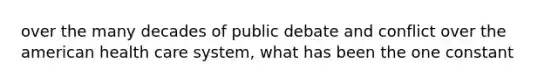 over the many decades of public debate and conflict over the american health care system, what has been the one constant