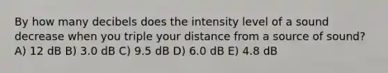 By how many decibels does the intensity level of a sound decrease when you triple your distance from a source of sound? A) 12 dB B) 3.0 dB C) 9.5 dB D) 6.0 dB E) 4.8 dB