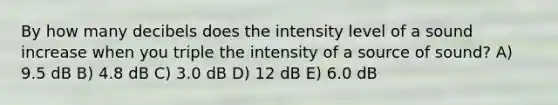 By how many decibels does the intensity level of a sound increase when you triple the intensity of a source of sound? A) 9.5 dB B) 4.8 dB C) 3.0 dB D) 12 dB E) 6.0 dB