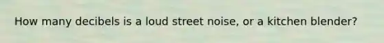 How many decibels is a loud street noise, or a kitchen blender?