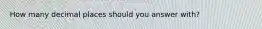 How many decimal places should you answer with?