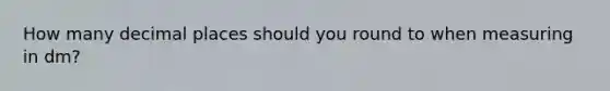 How many decimal places should you round to when measuring in dm?