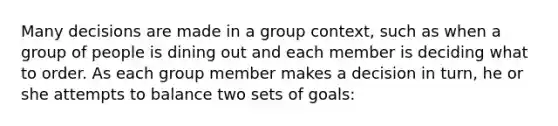 Many decisions are made in a group context, such as when a group of people is dining out and each member is deciding what to order. As each group member makes a decision in turn, he or she attempts to balance two sets of goals: