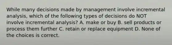 While many decisions made by management involve incremental analysis, which of the following types of decisions do NOT involve incremental analysis? A. make or buy B. sell products or process them further C. retain or replace equipment D. None of the choices is correct.