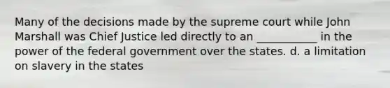 Many of the decisions made by the supreme court while John Marshall was Chief Justice led directly to an ___________ in the power of the federal government over the states. d. a limitation on slavery in the states