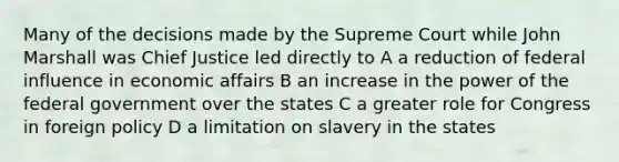 Many of the decisions made by the Supreme Court while John Marshall was Chief Justice led directly to A a reduction of federal influence in economic affairs B an increase in the power of the federal government over the states C a greater role for Congress in foreign policy D a limitation on slavery in the states