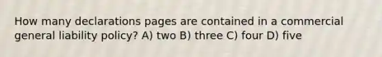 How many declarations pages are contained in a commercial general liability policy? A) two B) three C) four D) five