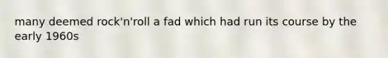 many deemed rock'n'roll a fad which had run its course by the early 1960s