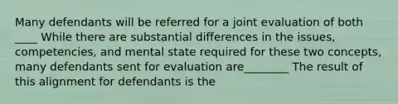 Many defendants will be referred for a joint evaluation of both ____ While there are substantial differences in the issues, competencies, and mental state required for these two concepts, many defendants sent for evaluation are________ The result of this alignment for defendants is the