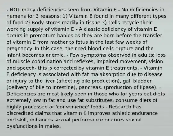 - NOT many deficiencies seen from Vitamin E - No deficiencies in humans for 3 reasons: 1) Vitamin E found in many different types of food 2) Body stores readily in tissue 3) Cells recycle their working supply of vitamin E - A classic deficiency of vitamin E occurs in premature babies as they are born before the transfer of vitamin E from mother to fetus in the last few weeks of pregnancy. In this case, their red blood cells rupture and the infant becomes anemic. - Few symptoms observed in adults: loss of muscle coordination and reflexes, impaired movement, vision and speech- this is corrected by vitamin E treatments. - Vitamin E deficiency is associated with fat malabsorption due to disease or injury to the liver (affecting bile production), gall bladder (delivery of bile to intestine), pancreas. (production of lipase). - Deficiencies are most likely seen in those who for years eat diets extremely low in fat and use fat substitutes, consume diets of highly processed or 'convenience' foods - Research has discredited claims that vitamin E improves athletic endurance and skill, enhances sexual performance or cures sexual dysfunctions in males.