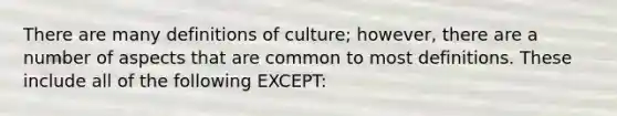 There are many definitions of culture; however, there are a number of aspects that are common to most definitions. These include all of the following EXCEPT: