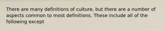 There are many definitions of culture, but there are a number of aspects common to most definitions. These include all of the following except