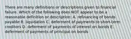 There are many definitions or descriptions given to financial failure. Which of the following does NOT appear to be a reasonable definition or description: A. refinancing of bonds payable B. liquidation C. deferment of payments to short-term creditors D. deferment of payments of interest on bonds E. deferment of payments of principal on bonds