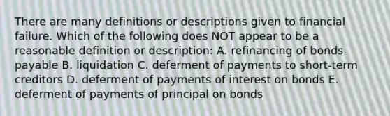 There are many definitions or descriptions given to financial failure. Which of the following does NOT appear to be a reasonable definition or description: A. refinancing of bonds payable B. liquidation C. deferment of payments to short-term creditors D. deferment of payments of interest on bonds E. deferment of payments of principal on bonds