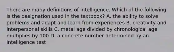 There are many definitions of intelligence. Which of the following is the designation used in the textbook? A. the ability to solve problems and adapt and learn from experiences B. creativity and interpersonal skills C. metal age divided by chronological age multiplies by 100 D. a concrete number determined by an intelligence test