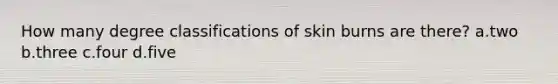 How many degree classifications of skin burns are there? a.two b.three c.four d.five