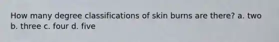 How many degree classifications of skin burns are there? a. two b. three c. four d. five