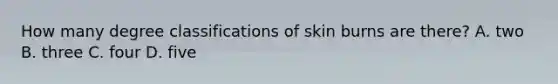 How many degree classifications of skin burns are there? A. two B. three C. four D. five