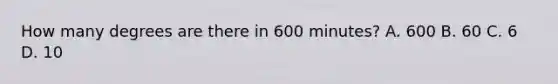 How many degrees are there in 600 minutes? A. 600 B. 60 C. 6 D. 10