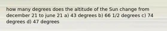 how many degrees does the altitude of the Sun change from december 21 to june 21 a) 43 degrees b) 66 1/2 degrees c) 74 degrees d) 47 degrees