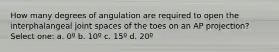 How many degrees of angulation are required to open the interphalangeal joint spaces of the toes on an AP projection? Select one: a. 0º b. 10º c. 15º d. 20º