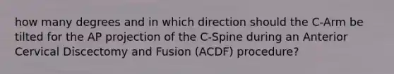 how many degrees and in which direction should the C-Arm be tilted for the AP projection of the C-Spine during an Anterior Cervical Discectomy and Fusion (ACDF) procedure?