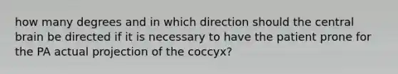 how many degrees and in which direction should the central brain be directed if it is necessary to have the patient prone for the PA actual projection of the coccyx?