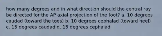 how many degrees and in what direction should the central ray be directed for the AP axial projection of the foot? a. 10 degrees caudad (toward the toes) b. 10 degrees cephalad (toward heel) c. 15 degrees caudad d. 15 degrees cephalad