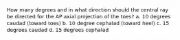 How many degrees and in what direction should the central ray be directed for the AP axial projection of the toes? a. 10 degrees caudad (toward toes) b. 10 degree cephalad (toward heel) c. 15 degrees caudad d. 15 degrees cephalad