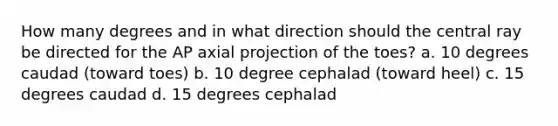 How many degrees and in what direction should the central ray be directed for the AP axial projection of the toes? a. 10 degrees caudad (toward toes) b. 10 degree cephalad (toward heel) c. 15 degrees caudad d. 15 degrees cephalad