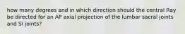 how many degrees and in which direction should the central Ray be directed for an AP axial projection of the lumbar sacral joints and SI joints?