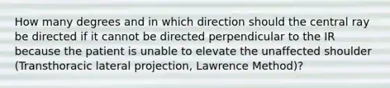 How many degrees and in which direction should the central ray be directed if it cannot be directed perpendicular to the IR because the patient is unable to elevate the unaffected shoulder (Transthoracic lateral projection, Lawrence Method)?