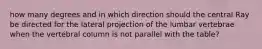 how many degrees and in which direction should the central Ray be directed for the lateral projection of the lumbar vertebrae when the vertebral column is not parallel with the table?