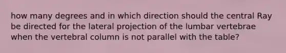 how many degrees and in which direction should the central Ray be directed for the lateral projection of the lumbar vertebrae when the vertebral column is not parallel with the table?