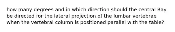 how many degrees and in which direction should the central Ray be directed for the lateral projection of the lumbar vertebrae when the vertebral column is positioned parallel with the table?