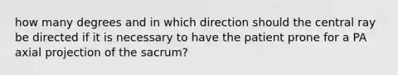 how many degrees and in which direction should the central ray be directed if it is necessary to have the patient prone for a PA axial projection of the sacrum?