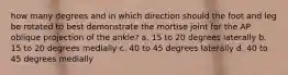 how many degrees and in which direction should the foot and leg be rotated to best demonstrate the mortise joint for the AP oblique projection of the ankle? a. 15 to 20 degrees laterally b. 15 to 20 degrees medially c. 40 to 45 degrees laterally d. 40 to 45 degrees medially