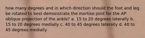 how many degrees and in which direction should the foot and leg be rotated to best demonstrate the mortise joint for the AP oblique projection of the ankle? a. 15 to 20 degrees laterally b. 15 to 20 degrees medially c. 40 to 45 degrees laterally d. 40 to 45 degrees medially